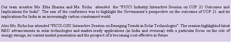 Rounded Rectangle: Our team member Ms. Ekta Sharma and Ms. Richa  attended  the FICCI Industry Interactive Session on COP 21 Outcomes and Implications for India. The aim of the conference was to highlight the Governments perspective on the outcomes of COP 21 and its implications for India in an increasingly carbon constrained world. Also Ms. Richa has attended FICCI-OSU Interactive Session on Emerging Trends in Solar Technologies. The session highlighted latest R&D advancements in solar technologies and market-ready applications (in India and overseas) with a particular focus on the role of energy storage, its current market penetration and the prospect of it becoming cost-effective in future